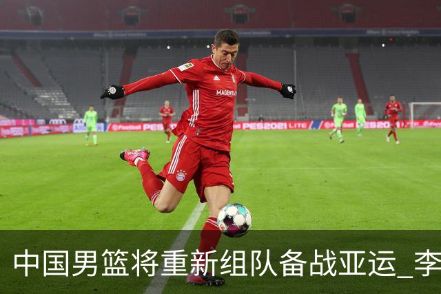 中国男篮将重新组队备战亚运 李凯尔周琦缺席